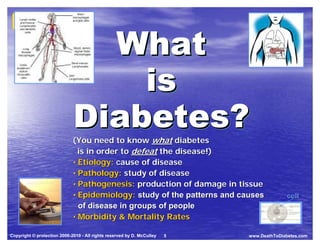 Death to
  Death to                                                                                 Body




                               What
  Diabetes
  Diabetes                                                                        Spirit      Mind




                                 is
                             Diabetes?
                             (You need to know what diabetes
                               is in order to defeat the disease!)
                             • Etiology: cause of disease
                             • Pathology: study of disease
                             • Pathogenesis: production of damage in tissue
                             • Epidemiology: study of the patterns and causes                   cell
                               of disease in groups of people
                             • Morbidity & Mortality Rates

Copyright © protection 2006-2010 - All rights reserved by D. McCulley   5   www.DeathToDiabetes.com
 
