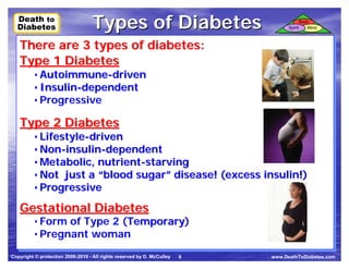 Death to
  Death to
  Diabetes
  Diabetes                         Types of Diabetes                              Spirit
                                                                                           Body
                                                                                              Mind



   There are 3 types of diabetes:
   There are 3 types of diabetes:
   Type 1 Diabetes
   Type 1 Diabetes
         • Autoimmune-driven
         • Autoimmune-driven
         • Insulin-dependent
         • Insulin-dependent
         • Progressive
         • Progressive
   Type 2 Diabetes
   Type 2 Diabetes
         • Lifestyle-driven
         • Lifestyle-driven
         • Non-insulin-dependent
         • Non-insulin-dependent
         • Metabolic, nutrient-starving
         • Metabolic, nutrient-starving
         • Not just a “blood sugar” disease! (excess insulin!)
         • Not just a “blood sugar” disease! (excess insulin!)
         • Progressive
         • Progressive
   Gestational Diabetes
   Gestational Diabetes
         • Form of Type 2 (Temporary)
                           Temporary
         • Form of Type 2 (Temporary)
         • Pregnant woman
         • Pregnant woman
Copyright © protection 2006-2010 - All rights reserved by D. McCulley   6   www.DeathToDiabetes.com
 