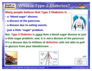 Death to
  Death to
  Diabetes
  Diabetes
                         What is Type 2 Diabetes?                                 Spirit
                                                                                           Body
                                                                                              Mind



   Many people believe that Type 2 Diabetes is .. .. ..
   Many people believe that Type 2 Diabetes is
   • a “blood sugar” disease.
   • a “blood sugar” disease.
   • a disease of the pancreas.
   • a disease of the pancreas.
   • a disease due to eating sweets.
   • a disease due to eating sweets.
   • just a little “sugar” problem.
   • just a little “sugar” problem.
   But, Type 2 Diabetes is more than a blood sugar disease or just
   But, Type 2 Diabetes is more than a blood sugar disease or just
   a little sugar problem; and, it is not a disease of the pancreas.
   a little sugar problem; and, it is not a disease of the pancreas.
   It’s a disease due to millions of defective cells not able to pull
   It’s a disease due to millions of defective cells not able to pull
   in glucose from your bloodstream …
    in glucose from your bloodstream …


                                                                                                cell




Copyright © protection 2006-2010 - All rights reserved by D. McCulley   7   www.DeathToDiabetes.com
 