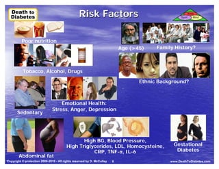 Death to
  Death to
  Diabetes
  Diabetes
                                                 Risk Factors                                          Spirit
                                                                                                                Body
                                                                                                                   Mind




              Poor nutrition
         ·                                                                  Age (>45)       Family History?
                                                                            ·           ·


              Tobacco, Alcohol, Drugs
         ·
                                                                                    Ethnic Background?
                                                                                ·


                                     Emotional Health:
                                 Stress, Anger, Depression
         Sedentary
                             ·
         ·



                                                High BG, Blood Pressure,
                                         High Triglycerides, LDL, Homocysteine,                    Gestational
                                                    CRP, TNF-α, IL-6                                Diabetes
             Abdominal fat
Copyright © protection 2006-2010 - All rights reserved by D. McCulley   8                        www.DeathToDiabetes.com
     ·
 