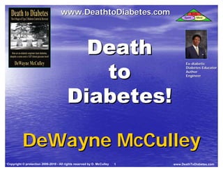 Death to
  Death to                          www.DeathtoDiabetes.com                                Body
  Diabetes
  Diabetes                                                                        Spirit      Mind




                                          Death
                                           to
                                                                                   Ex-diabetic
                                                                                   Ex-
                                                                                   Diabetes Educator
                                                                                   Author
                                                                                   Engineer




                                        Diabetes!

          DeWayne McCulley
Copyright © protection 2006-2010 - All rights reserved by D. McCulley   1   www.DeathToDiabetes.com
 
