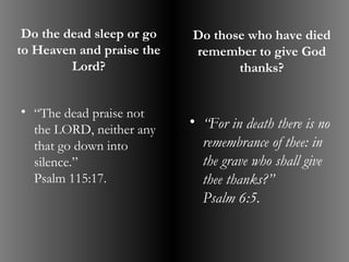 Do the dead sleep or go   Do those who have died
to Heaven and praise the   remember to give God
         Lord?                    thanks?


• “The dead praise not
  the LORD, neither any
                           • “For in death there is no
  that go down into          remembrance of thee: in
  silence.”                  the grave who shall give
  Psalm 115:17.              thee thanks?”
                             Psalm 6:5.
 