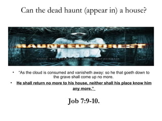 Can the dead haunt (appear in) a house?




    •    “As the cloud is consumed and vanisheth away: so he that goeth down to
                             the grave shall come up no more.
•       He shall return no more to his house, neither shall his place know him
                                     any more.”


                                   Job 7:9-10.
 