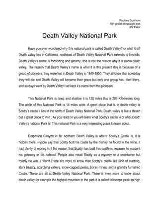 Pookey Boohom
                                                                         6th grade language arts
                                                                                        3rd Hour


                  Death Valley National Park
       Have you ever wondered why this national park is called Death Valley? or what it is?
Death valley lies in California, northeast of Death Valley National Park extends to Nevada.
Death Valley’s name is forbidding and gloomy, this is not the reason why it is name death
valley. The reason that Death Valley’s name is what it is this present day is because of a
group of pioneers, they were lost in Death Valley in 1849-1850. They all knew that someday
they will die and Death Valley will become their grave but only one group has died there,
and as days went by Death Valley had kept it’s name from the pioneers.


       This National Park is deep and shallow it is 130 miles this is 209 Kilometers long.
The width of this National Park is 14 miles wide. A great place that is in death valley is
Scotty’s castle it lies in the north of Death Valley National Park, Death valley is like a desert
but a great place to visit . As you read on you will learn what Scotty's castle is or what Death
Valley’s national Park is! This national Park is a very interesting place to learn about.


       Grapevine Canyon in far northern Death Valley is where Scotty’s Castle is, it is
hidden there. People say that Scotty built his castle by the money he found in the mine, it
had plenty of money in it the reason that Scotty has built this castle is because he made it
his getaway or his hideout. People also recall Scotty as a mystery or a entertainer but
mostly he was a friend.There are more to know then Scotty’s castle like land of startling,
stark beauty, scorching valleys, snow-capped peaks, borax mines, and a grandly furnished
Castle. These are all at Death Valley National Park. There is even more to know about
death valley for example the highest mountain in the park it is called telescope peak so high
 