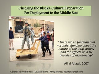 “There was a fundamental
misunderstanding about the
nature of the Iraqi society
and the effects on it by
decades of dictatorship”
Ali al Allawi. 2007
Checking the Blocks: Cultural Preparation
For Deployment to the Middle East
Colonel Norvell B “tex” DeAtkine (U.S. Army retired) youstahz@aol.com
 