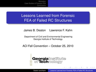 Motivation
Case Studies of Forensic FEA
Conclusions
Lessons Learned from Forensic
FEA of Failed RC Structures
James B. Deaton Lawrence F. Kahn
Department of Civil and Environmental Engineering
Georgia Institute of Technology
ACI Fall Convention – October 25, 2010
Deaton and Kahn Lessons Learned from Forensic FEA of Failed RC Structures
 