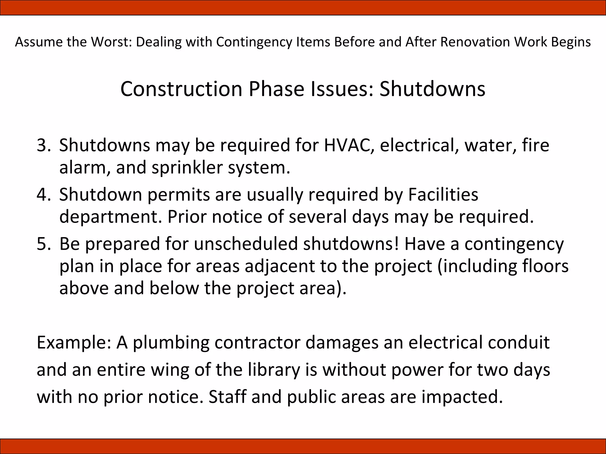 Construction Phase Issues: Shutdowns Shutdowns may be required for HVAC, electrical, water, fire alarm, and sprinkler system. Shutdown permits are usually required by Facilities department. Prior notice of several days may be required. Be prepared for unscheduled shutdowns! Have a contingency plan in place for areas adjacent to the project (including floors above and below the project area). Example: A plumbing contractor damages an electrical conduit and an entire wing of the library is without power for two days with no prior notice. Staff and public areas are impacted. Assume the Worst: Dealing with Contingency Items Before and After Renovation Work Begins 