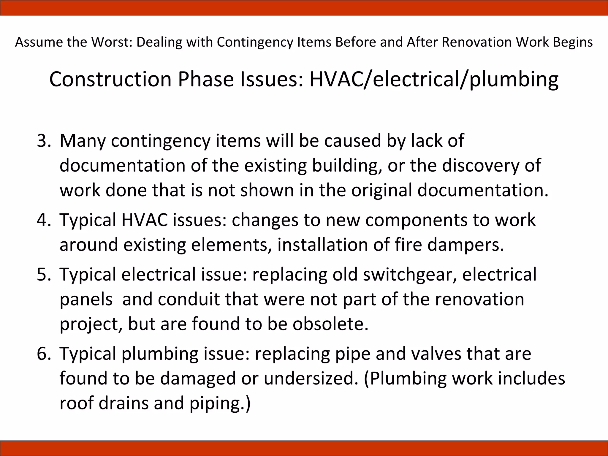 Construction Phase Issues: HVAC/electrical/plumbing Many contingency items will be caused by lack of documentation of the existing building, or the discovery of work done that is not shown in the original documentation. Typical HVAC issues: changes to new components to work around existing elements, installation of fire dampers. Typical electrical issue: replacing old switchgear, electrical panels  and conduit that were not part of the renovation project, but are found to be obsolete. Typical plumbing issue: replacing pipe and valves that are found to be damaged or undersized. (Plumbing work includes roof drains and piping.) Assume the Worst: Dealing with Contingency Items Before and After Renovation Work Begins 