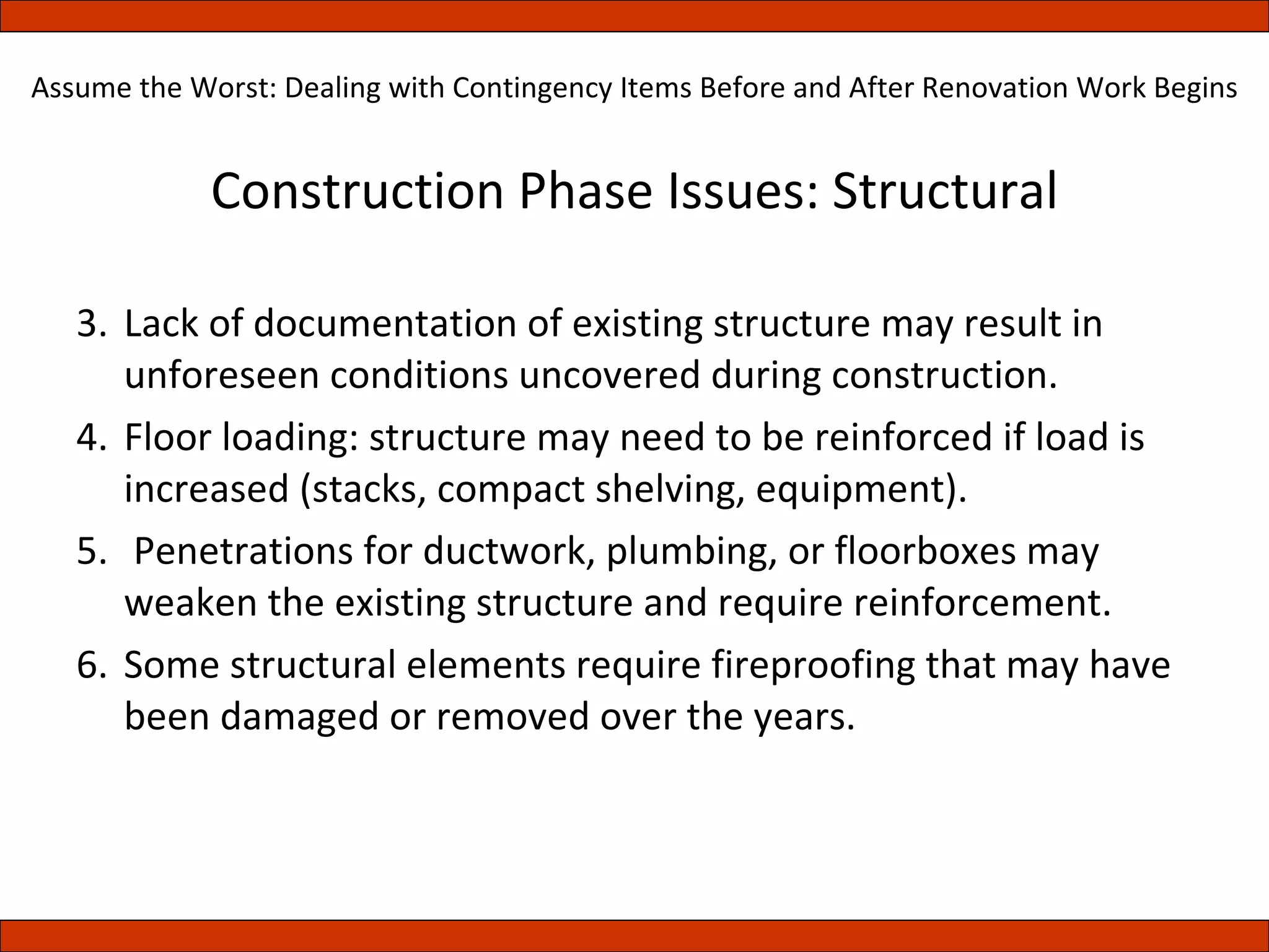 Construction Phase Issues: Structural Lack of documentation of existing structure may result in unforeseen conditions uncovered during construction. Floor loading: structure may need to be reinforced if load is increased (stacks, compact shelving, equipment). Penetrations for ductwork, plumbing, or floorboxes may weaken the existing structure and require reinforcement. Some structural elements require fireproofing that may have been damaged or removed over the years. Assume the Worst: Dealing with Contingency Items Before and After Renovation Work Begins 