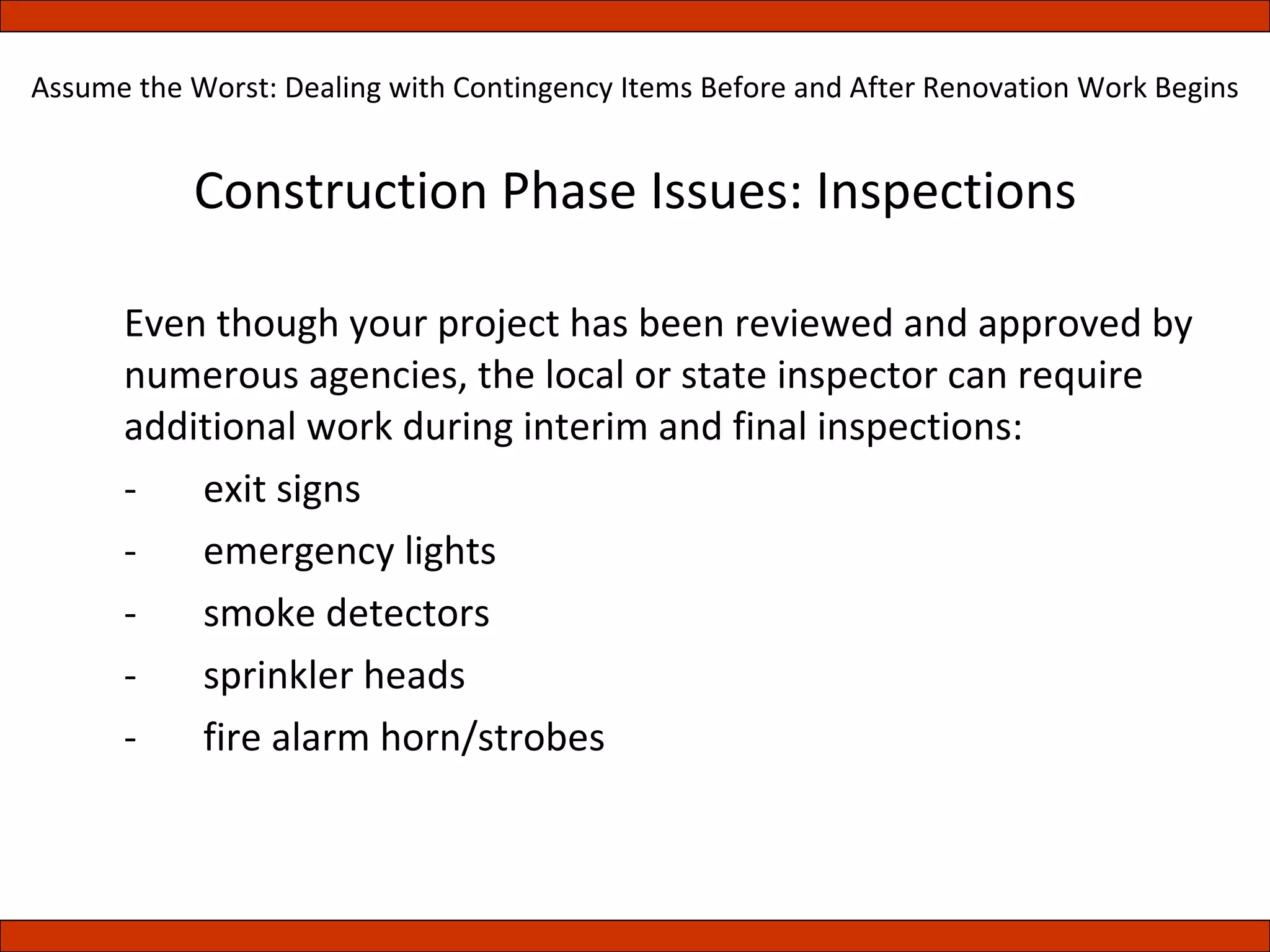 Construction Phase Issues: Inspections Even though your project has been reviewed and approved by numerous agencies, the local or state inspector can require additional work during interim and final inspections: - exit signs - emergency lights - smoke detectors - sprinkler heads - fire alarm horn/strobes Assume the Worst: Dealing with Contingency Items Before and After Renovation Work Begins 