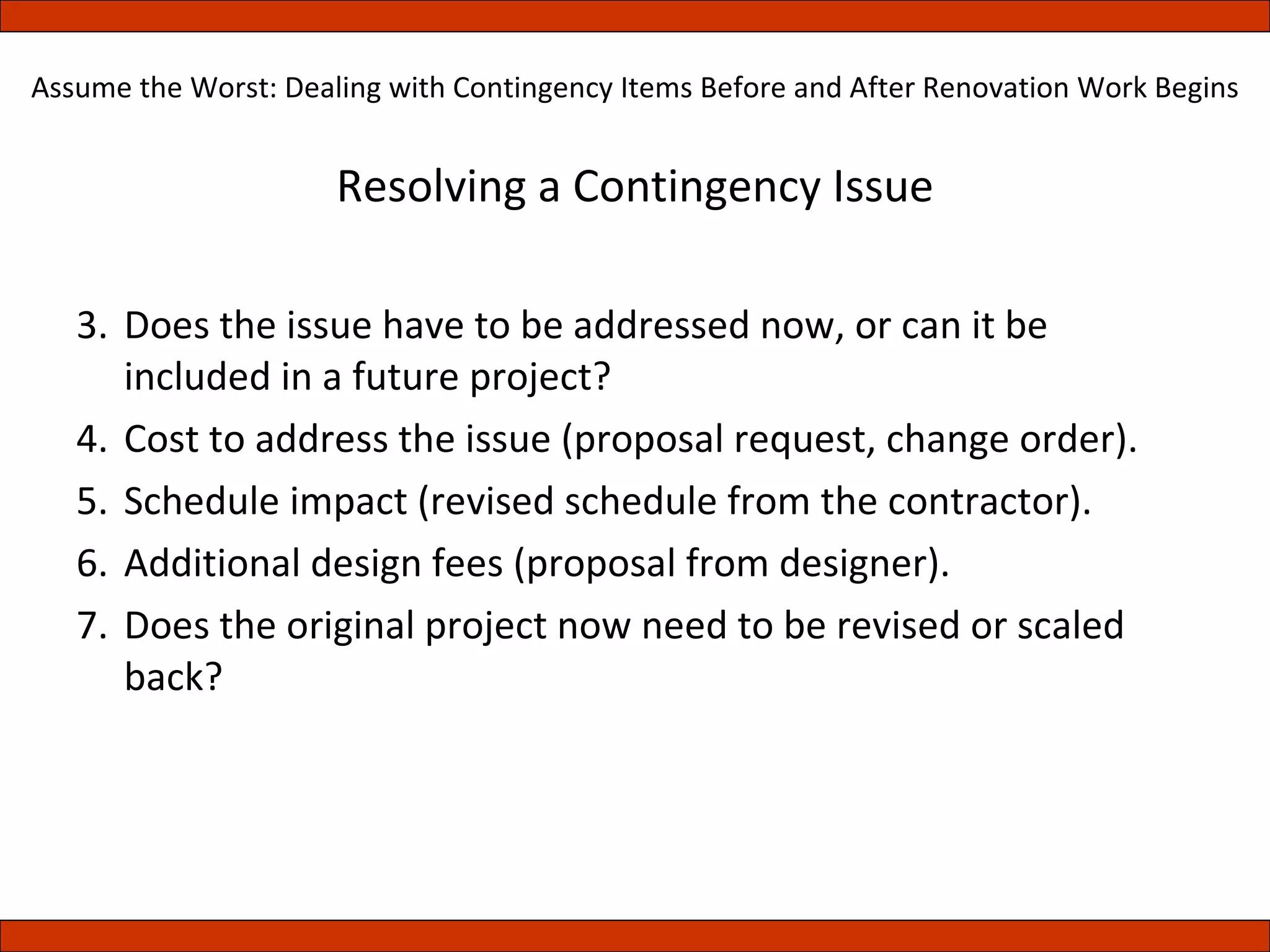 Resolving a Contingency Issue Does the issue have to be addressed now, or can it be included in a future project? Cost to address the issue (proposal request, change order). Schedule impact (revised schedule from the contractor). Additional design fees (proposal from designer). Does the original project now need to be revised or scaled back? Assume the Worst: Dealing with Contingency Items Before and After Renovation Work Begins 