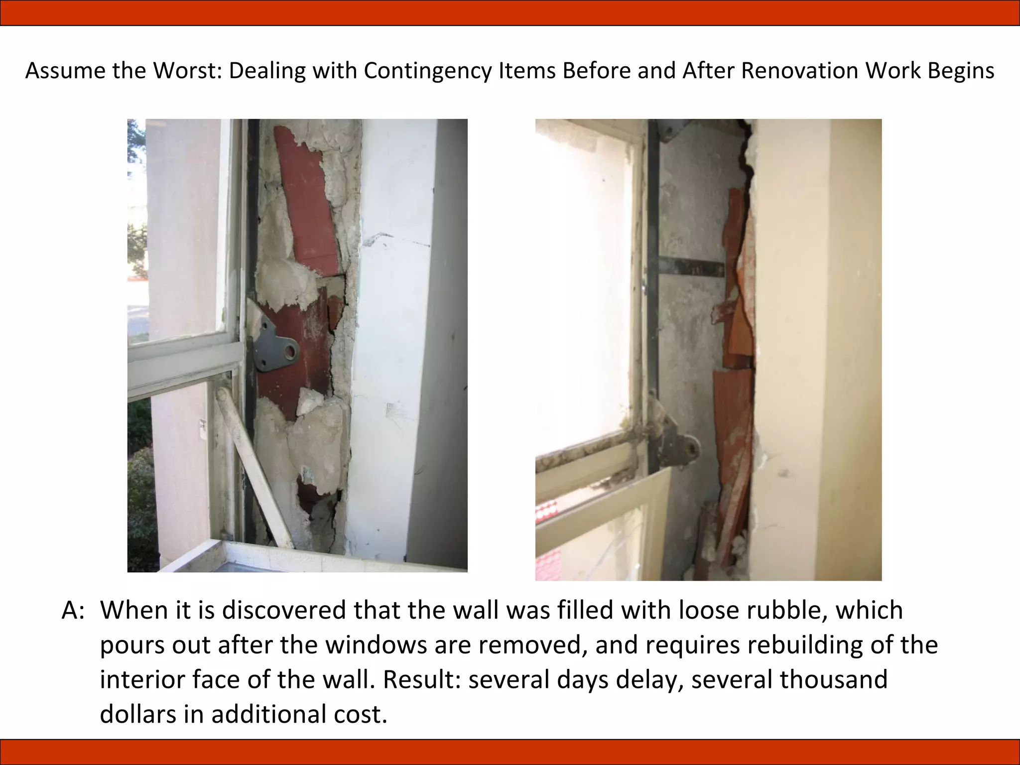A:  When it is discovered that the wall was filled with loose rubble, which pours out after the windows are removed, and requires rebuilding of the interior face of the wall. Result: several days delay, several thousand dollars in additional cost. Assume the Worst: Dealing with Contingency Items Before and After Renovation Work Begins 