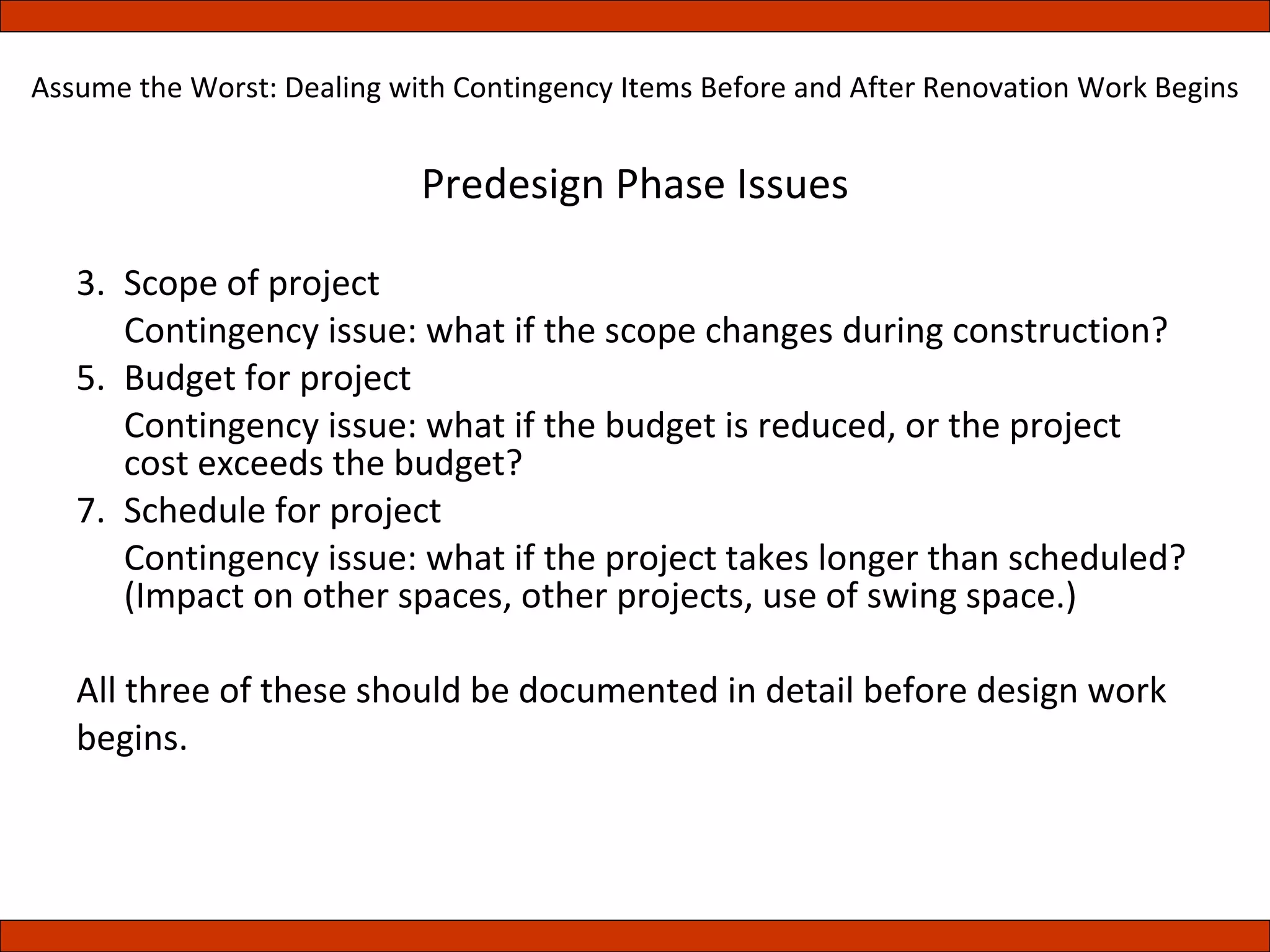 Predesign Phase Issues Scope of project Contingency issue: what if the scope changes during construction? Budget for project Contingency issue: what if the budget is reduced, or the project cost exceeds the budget? Schedule for project Contingency issue: what if the project takes longer than scheduled? (Impact on other spaces, other projects, use of swing space.) All three of these should be documented in detail before design work begins.  Assume the Worst: Dealing with Contingency Items Before and After Renovation Work Begins 