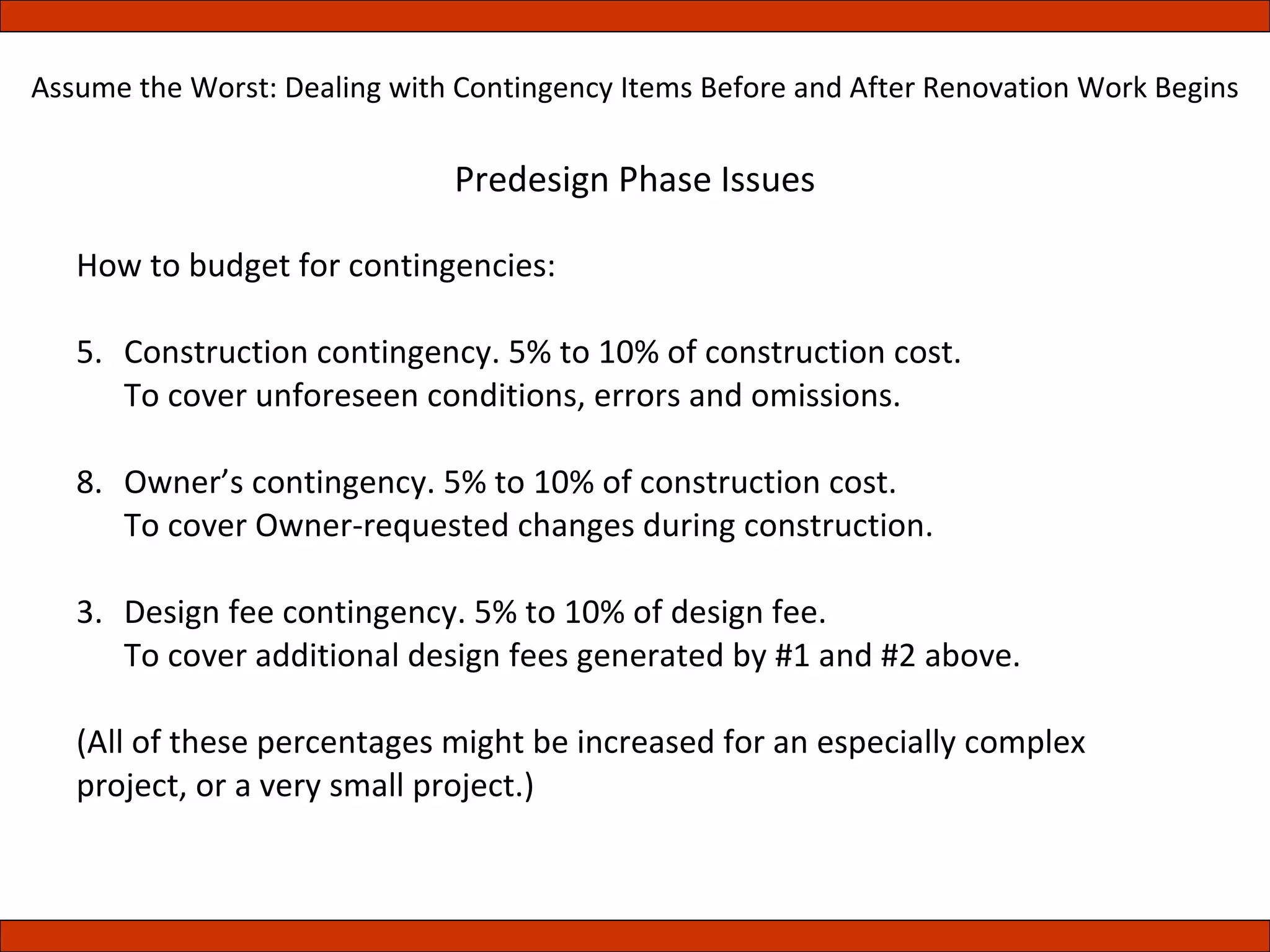 Predesign Phase Issues How to budget for contingencies: Construction contingency. 5% to 10% of construction cost. To cover unforeseen conditions, errors and omissions. Owner’s contingency. 5% to 10% of construction cost. To cover Owner-requested changes during construction. 3. Design fee contingency. 5% to 10% of design fee. To cover additional design fees generated by #1 and #2 above. (All of these percentages might be increased for an especially complex project, or a very small project.) Assume the Worst: Dealing with Contingency Items Before and After Renovation Work Begins 