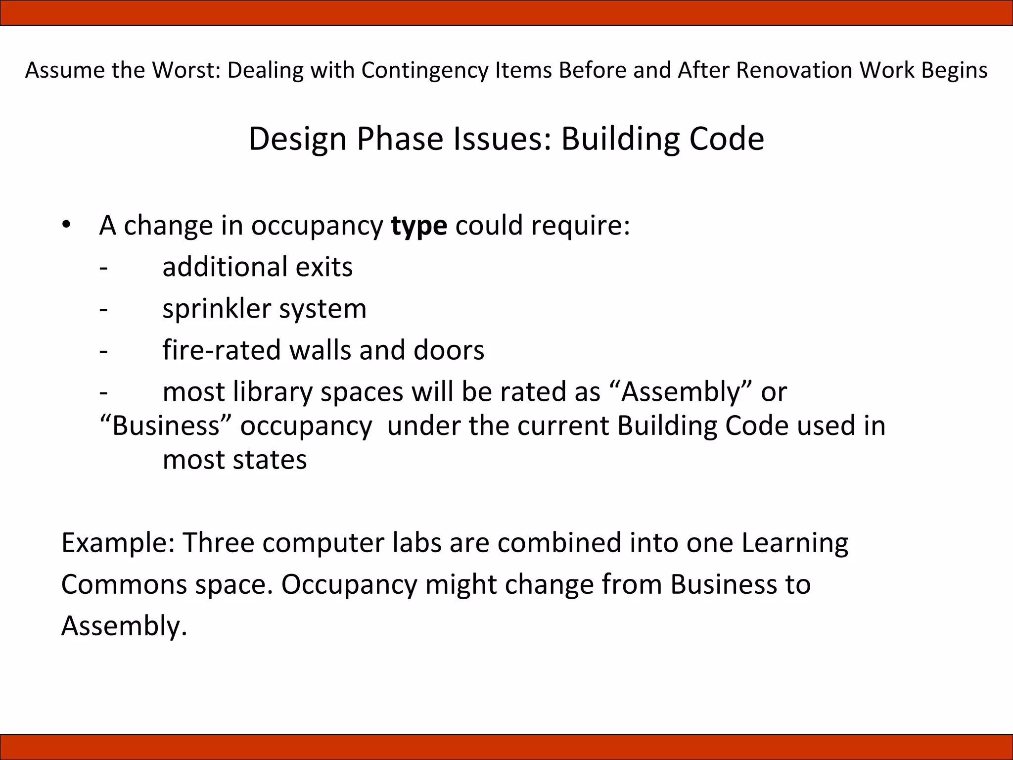 Design Phase Issues: Building Code A change in occupancy  type  could require: -  additional exits -  sprinkler system -  fire-rated walls and doors -  most library spaces will be rated as “Assembly” or  “Business” occupancy  under the current Building Code used in  most states Example: Three computer labs are combined into one Learning Commons space. Occupancy might change from Business to Assembly. Assume the Worst: Dealing with Contingency Items Before and After Renovation Work Begins 
