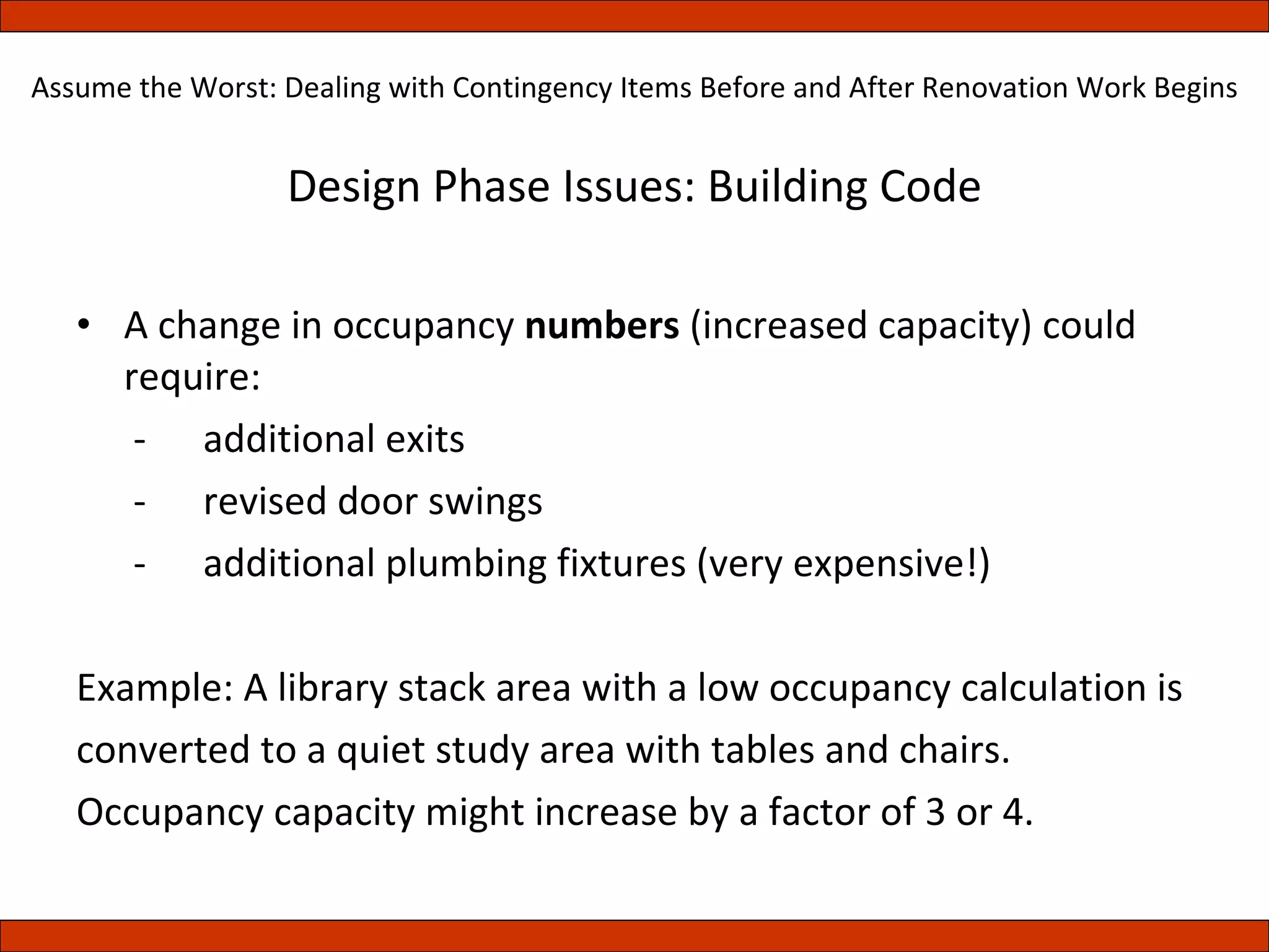 Design Phase Issues: Building Code A change in occupancy  numbers  (increased capacity) could require:   -  additional exits   -  revised door swings   -  additional plumbing fixtures (very expensive!) Example: A library stack area with a low occupancy calculation is converted to a quiet study area with tables and chairs. Occupancy capacity might increase by a factor of 3 or 4. Assume the Worst: Dealing with Contingency Items Before and After Renovation Work Begins 