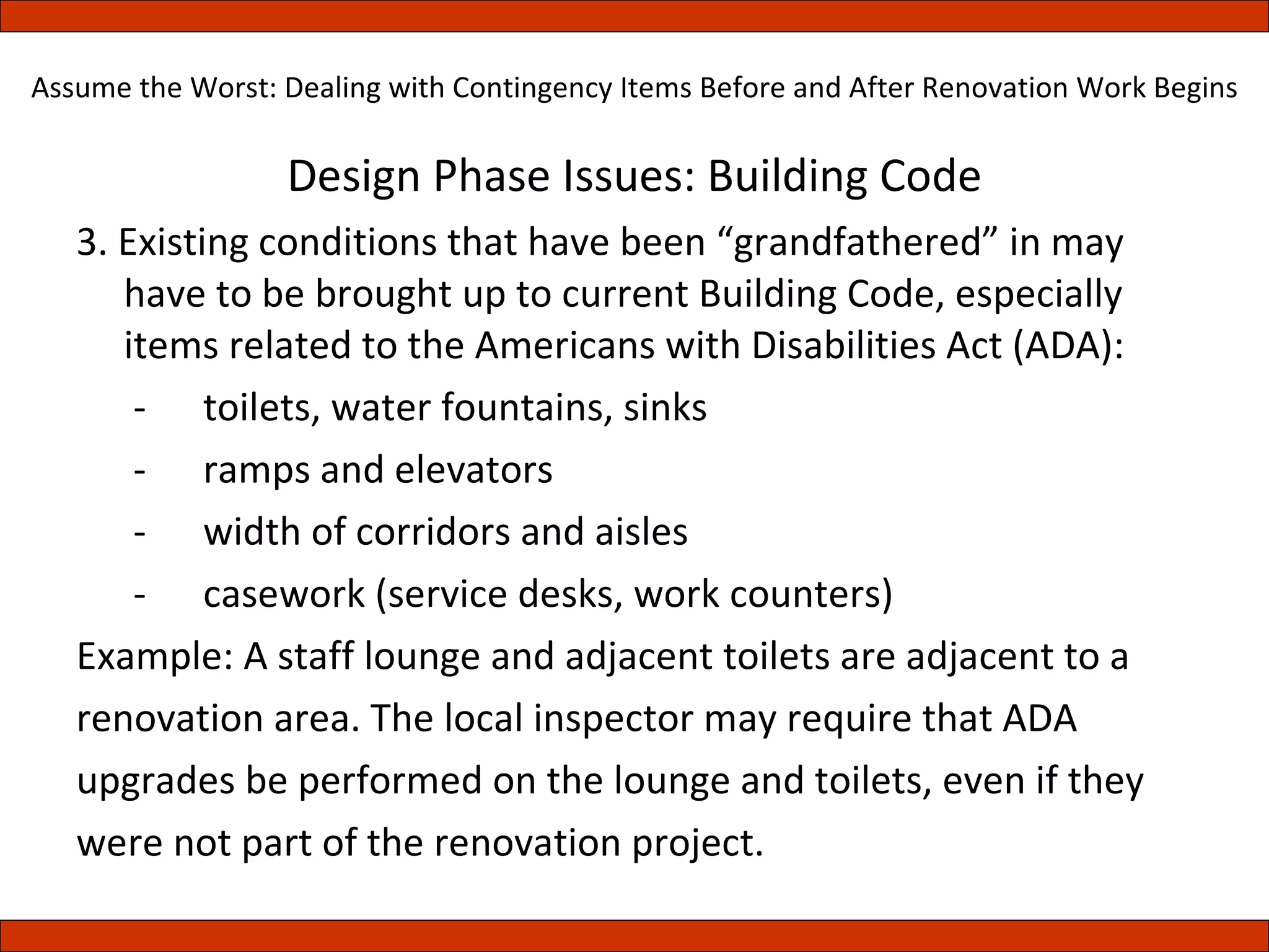 Design Phase Issues: Building Code 3. Existing conditions that have been “grandfathered” in may have to be brought up to current Building Code, especially items related to the Americans with Disabilities Act (ADA):   -  toilets, water fountains, sinks    -  ramps and elevators   -  width of corridors and aisles    -  casework (service desks, work counters) Example: A staff lounge and adjacent toilets are adjacent to a renovation area. The local inspector may require that ADA upgrades be performed on the lounge and toilets, even if they were not part of the renovation project. Assume the Worst: Dealing with Contingency Items Before and After Renovation Work Begins 