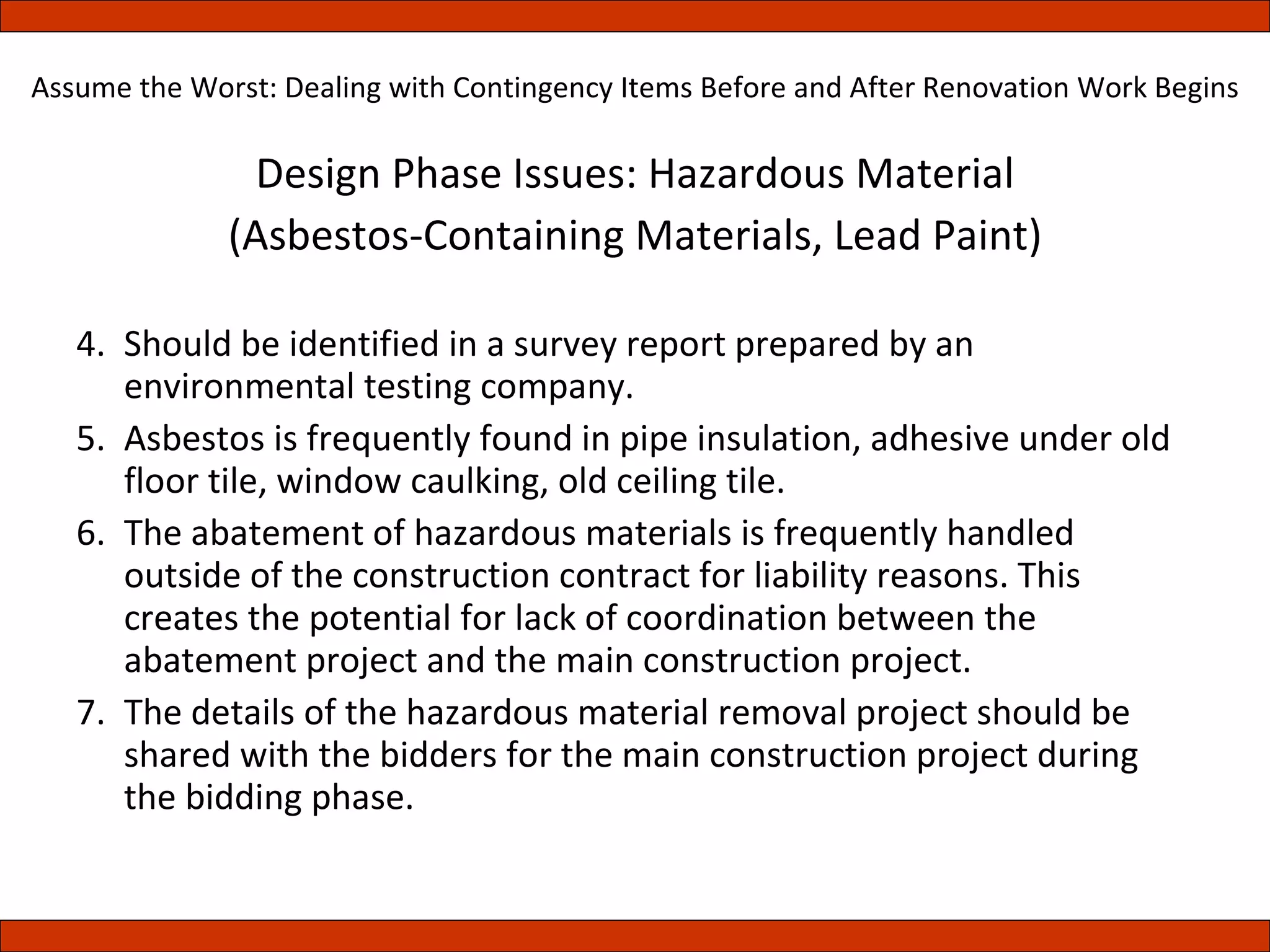Design Phase Issues: Hazardous Material (Asbestos-Containing Materials, Lead Paint) Should be identified in a survey report prepared by an environmental testing company. Asbestos is frequently found in pipe insulation, adhesive under old floor tile, window caulking, old ceiling tile. The abatement of hazardous materials is frequently handled outside of the construction contract for liability reasons. This creates the potential for lack of coordination between the abatement project and the main construction project. The details of the hazardous material removal project should be shared with the bidders for the main construction project during the bidding phase. Assume the Worst: Dealing with Contingency Items Before and After Renovation Work Begins 