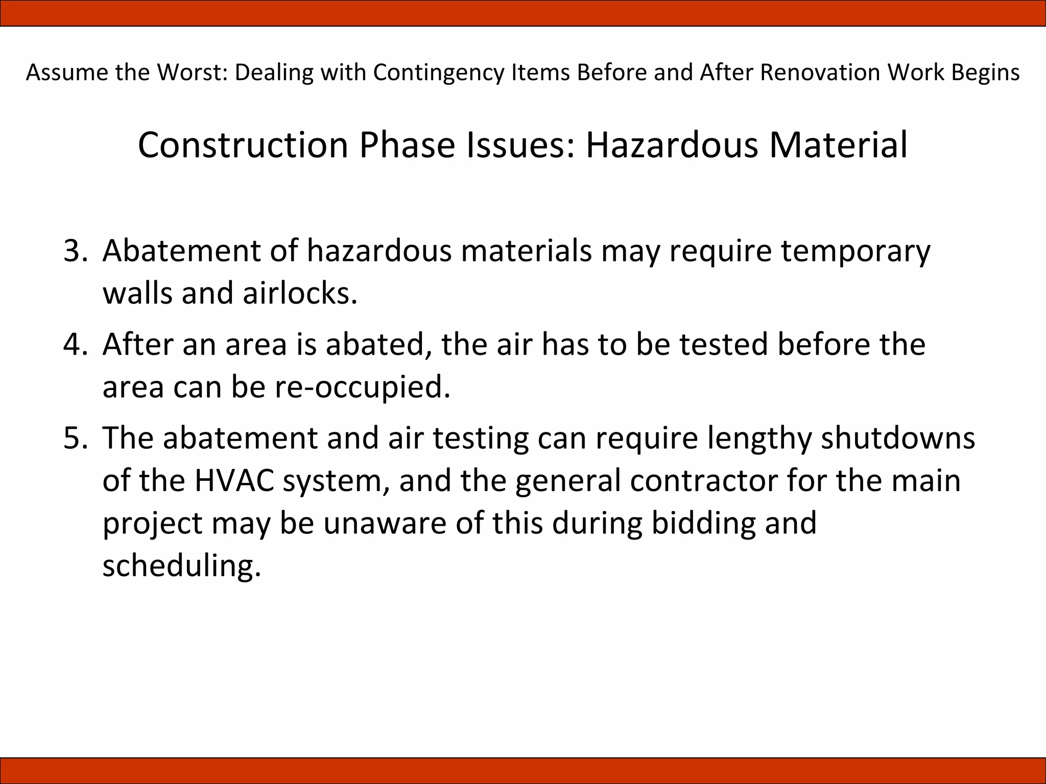 Construction Phase Issues: Hazardous Material Abatement of hazardous materials may require temporary walls and airlocks. After an area is abated, the air has to be tested before the area can be re-occupied.  The abatement and air testing can require lengthy shutdowns of the HVAC system, and the general contractor for the main project may be unaware of this during bidding and scheduling. Assume the Worst: Dealing with Contingency Items Before and After Renovation Work Begins 