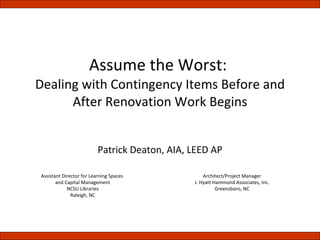 Assume the Worst:  Dealing with Contingency Items Before and After Renovation Work Begins Patrick Deaton, AIA, LEED AP Assistant Director for Learning Spaces  and Capital Management NCSU Libraries Raleigh, NC Architect/Project Manager J. Hyatt Hammond Associates, Inc. Greensboro, NC 