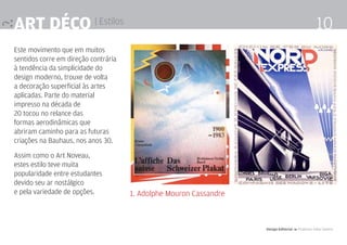 Art déco | Estilos                                                                                  10
Este movimento que em muitos
sentidos corre em direção contrária
à tendência da simplicidade do
design moderno, trouxe de volta
a decoração superficial às artes
aplicadas. Parte do material
impresso na década de
20 tocou no relance das
formas aerodinâmicas que
abriram caminho para as futuras
criações na Bauhaus, nos anos 30.

Assim como o Art Noveau,
estes estilo teve muita
popularidade entre estudantes
devido seu ar nostálgico
e pela variedade de opções.           1. Adolphe Mouron Cassandre



                                                                    Design Editorial 4 Professor Fabio Silveira
 