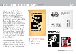 De Stjil e Bauhaus | Estilos                                                                   12
No nascimento da Bauhaus em
1919, Piet Mondrian evoluiu do
cubismo para o neoplasticismo
dos seus primeiros trabalhos,
simplificando a pintura assimétrica.
Theo van Doesburg refinou a
apresentação tipográfica e o layout
de páginas assimétrico no grupo
De Stjil. No começo dos anos 30,
com o fim da Bauhaus, as idéias
foram expandidas inclusive todo o
material gráfico impresso [capas,
revistas, anúncios, comunicados,
livros e folhetos]
                                       1. Theo van Doesburg
embora experimentais, muitas
                                       2. Vilmor Huzar
obras permanecem tão modernas
e funcionais hoje em dia quanto no     3. White Stripes
período de seu desenvolvimento.

                                                              Design Editorial 4 Professor Fabio Silveira
 