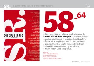 SR. | o começo do design editorial brasileiro                                                             39



                                   58                                           _64

                                    » Com raízes nas artes plásticas e sob o comando de
                                    Carlos Scliar e Glauco Rodrigues, a revista SR. trouxe
                                    ousadia e requinte para o mercado editorial brasileiro.
                                    » Ênfase nas artes plásticas para as capas e matérias.
                                    » Logotipo Mutantes. Graphis na suiça. Sr. No Brasil
                                    » Bea Feitler. Talento feminino. graça e leveza.
                                    » Michel Burton. Capas tipográficas.
                                   Revista SR.
                                   Editora Delta: Simão Waissman
                                   Jornalista: Nahum Sirotsky
                                   Projeto Gráfico: Carlos Scliar
                                   “Designer”: Glauco Rodrigues e Jaguar

                                                                           Design Editorial 4 Professor Fabio Silveira
 