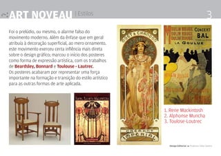 Art noveau | Estilos                                                                            3
Foi o prelúdio, ou mesmo, o alarme falso do
movimento moderno. Além da ênfase que em geral
atribuía à decoração superficial, ao mero ornamento.
este movimento exerceu certa inflência mais direta
sobre o design gráfico; marcou o início dos posteres
como forma de expressão artística, com os trabalhos
de Beardsley, Bonnard e Toulouse - Lautrec.
Os posteres acabaram por representar uma força
importante na formação e transição do estilo artístico
para as outras formas de arte aplicada.




                                                         1. Rene Mackintosh
                                                         2. Alphonse Muncha
                                                         3. Toulose-Loutrec



                                                           Design Editorial 4 Professor Fabio Silveira
 