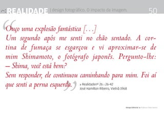realidade | design fotográfico. O impacto da imagem.                                           50

Ouço uma explosão fantástica […]
Um segundo após me senti no chão sentado. A cor-
tina de fumaça se esgarçou e vi aproximar-se de
mim Shimamoto, o fotógrafo japonês. Pergunto-lhe:
– Shima, você está bem?
Sem responder, ele continuou caminhando para mim. Foi aí
que senti a perna esquerda.    » Realidadenº 26 : 26-42
                               José Hamilton Ribeiro, Vietnã 1968




                                                                Design Editorial 4 Professor Fabio Silveira
 