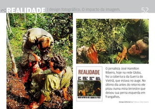 realidade | design fotográfico. O impacto da imagem.                                   52




                                             O jornalista José Hamilton
                                             Ribeiro, hoje na rede Globo,
                                             fez a cobertura da Guerra do
                                             Vietnã, que estava no auge. No
                                             último dia antes do retorno ele
                                             pisou numa mina terrestre que
                                             deixou sua perna esquerda em
                                             frangalhos.
                                                       Design Editorial 4 Professor Fabio Silveira
 