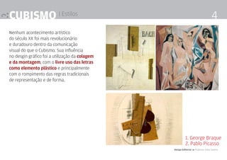cubismo | Estilos                                                                   4
Nenhum acontecimento artístico
do século XX foi mais revolucionário
e duradouro dentro da comunicação
visual do que o Cubismo. Sua influência
no desgin gráfico foi a utilização da colagem
e da montagem; com o livre uso das letras
como elemento plástico e principalmente
com o rompimento das regras tradicionais
de representação e de forma.




                                                          1. George Braque
                                                          2. Pablo Picasso
                                                Design Editorial 4 Professor Fabio Silveira
 