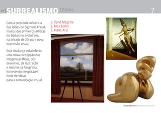 surrealismo | Estilos                                                                  7
Com a crescente influência      1. René Magrite
das idéias de Sigmund Freud,    2. Max Ernst
muitos dos primeiros artistas   3. Hans Arp
do Dadaísmo evoluíram,
na década de 20, para nova
expressão visual.

Esta mudança estabeleceu
uma nova concepção das
imagens gráficas, dos
desenhos, da ilustração
e mesmo da fotografia,
fornecendo inesgotável
fonte de idéias
para a comunicação visual.




                                                  Design Editorial 4 Professor Fabio Silveira
 