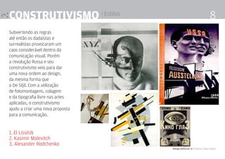 Construtivismo | Estilos                                              8
Subvertendo as regras
até então os dadaístas e
surrealistas provocaram um
caos considerável dentro da
comunicação visual. Porém
a revolução Russa e seu
construtivismo veio para dar
uma nova ordem ao design,
da mesma forma que
o De Stjil. Com a utilização
de fotomontagens, colagem
e da tipografia livre nas artes
aplicadas, o construtivismo
ajudu a criar uma nova proposta
para a comunicação.


1. El Lissitzk
2. Kasimir Malevitch
3. Alexander Rodchenko
                                  Design Editorial 4 Professor Fabio Silveira
 