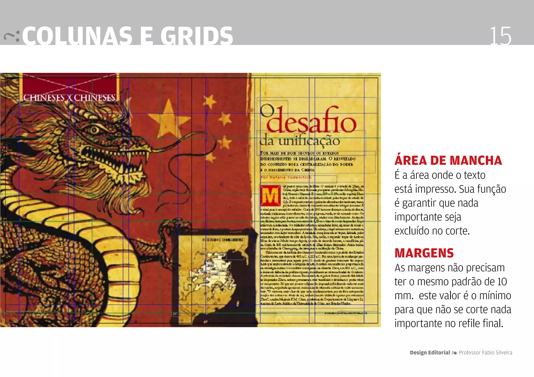 colunas e grids                                       15



                  área de mancha
                  É a área onde o texto
                  está impresso. Sua função
                  é garantir que nada
                  importante seja
                  excluído no corte.

                  margens
                  As margens não precisam
                  ter o mesmo padrão de 10
                  mm. este valor é o mínimo
                  para que não se corte nada
                  importante no refile final.

                     Design Editorial 4 Professor Fabio Silveira
 