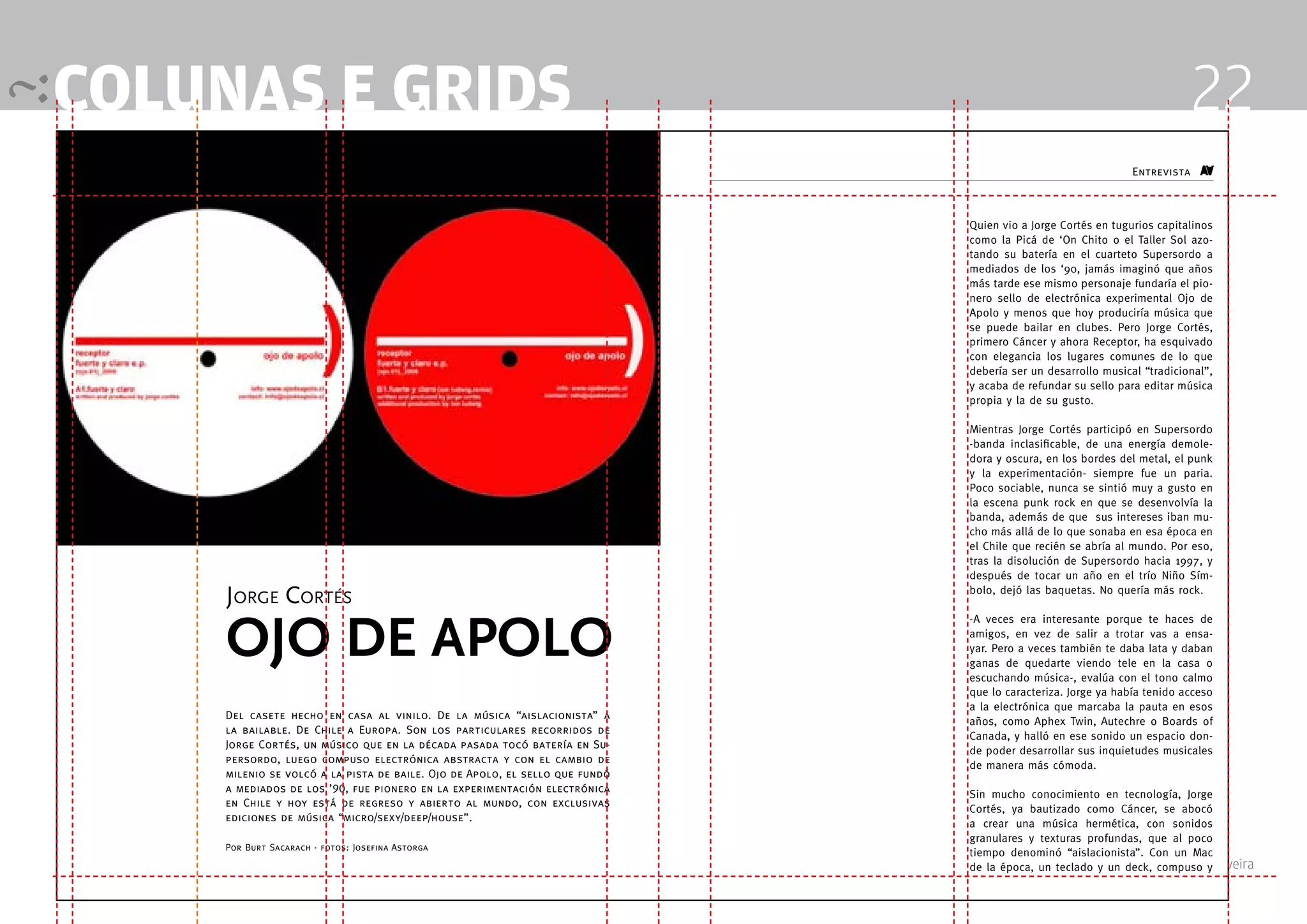 colunas e grids                                                                                                                22
                                                                                                                  Entrevista



                                                                                  Quien vio a Jorge Cortés en tugurios capitalinos
                                                                                  como la Picá de ‘On Chito o el Taller Sol azo-
                                                                                  tando su batería en el cuarteto Supersordo a
                                                                                  mediados de los ‘90, jamás imaginó que años
                                                                                  más tarde ese mismo personaje fundaría el pio-
                                                                                  nero sello de electrónica experimental Ojo de
                                                                                  Apolo y menos que hoy produciría música que
                                                                                  se puede bailar en clubes. Pero Jorge Cortés,
                                                                                  primero Cáncer y ahora Receptor, ha esquivado
                                                                                  con elegancia los lugares comunes de lo que
                                                                                  debería ser un desarrollo musical “tradicional”,
                                                                                  y acaba de refundar su sello para editar música
                                                                                  propia y la de su gusto.

                                                                                  Mientras Jorge Cortés participó en Supersordo
                                                                                  -banda inclasificable, de una energía demole-
                                                                                  dora y oscura, en los bordes del metal, el punk
                                                                                  y la experimentación- siempre fue un paria.
                                                                                  Poco sociable, nunca se sintió muy a gusto en
                                                                                  la escena punk rock en que se desenvolvía la
                                                                                  banda, además de que sus intereses iban mu-
                                                                                  cho más allá de lo que sonaba en esa época en
                                                                                  el Chile que recién se abría al mundo. Por eso,
                                                                                  tras la disolución de Supersordo hacia 1997, y
                                                                                  después de tocar un año en el trío Niño Sím-

     Jorge Cortés                                                                 bolo, dejó las baquetas. No quería más rock.




     OjO De apOlO
                                                                                  -A veces era interesante porque te haces de
                                                                                  amigos, en vez de salir a trotar vas a ensa-
                                                                                  yar. Pero a veces también te daba lata y daban
                                                                                  ganas de quedarte viendo tele en la casa o
                                                                                  escuchando música-, evalúa con el tono calmo
                                                                                  que lo caracteriza. Jorge ya había tenido acceso
                                                                                  a la electrónica que marcaba la pauta en esos
    Del casete hecho en casa al vinilo. De la música “aislacionista” a
                                                                                  años, como Aphex Twin, Autechre o Boards of
    la bailable. De Chile a Europa. Son los particulares recorridos de
                                                                                  Canada, y halló en ese sonido un espacio don-
    Jorge Cortés, un músico que en la década pasada tocó batería en Su-
                                                                                  de poder desarrollar sus inquietudes musicales
    persordo, luego compuso electrónica abstracta y con el cambio de
                                                                                  de manera más cómoda.
    milenio se volcó a la pista de baile. Ojo de Apolo, el sello que fundó
    a mediados de los ’90, fue pionero en la experimentación electrónica
                                                                                  Sin mucho conocimiento en tecnología, Jorge
    en Chile y hoy está de regreso y abierto al mundo, con exclusivas
                                                                                  Cortés, ya bautizado como Cáncer, se abocó
    ediciones de música “micro/sexy/deep/house”.
                                                                                  a crear una música hermética, con sonidos
                                                                                  granulares y texturas profundas, que al poco
    Por Burt Sacarach · fotos: Josefina Astorga
                                                                                  tiempo denominó “aislacionista”. Con un Mac
                                                                                  de la época, un teclado y 4 Professor Fabio Silveira
                                                                                         Design Editorial un deck, compuso y
                               12                                            13
 