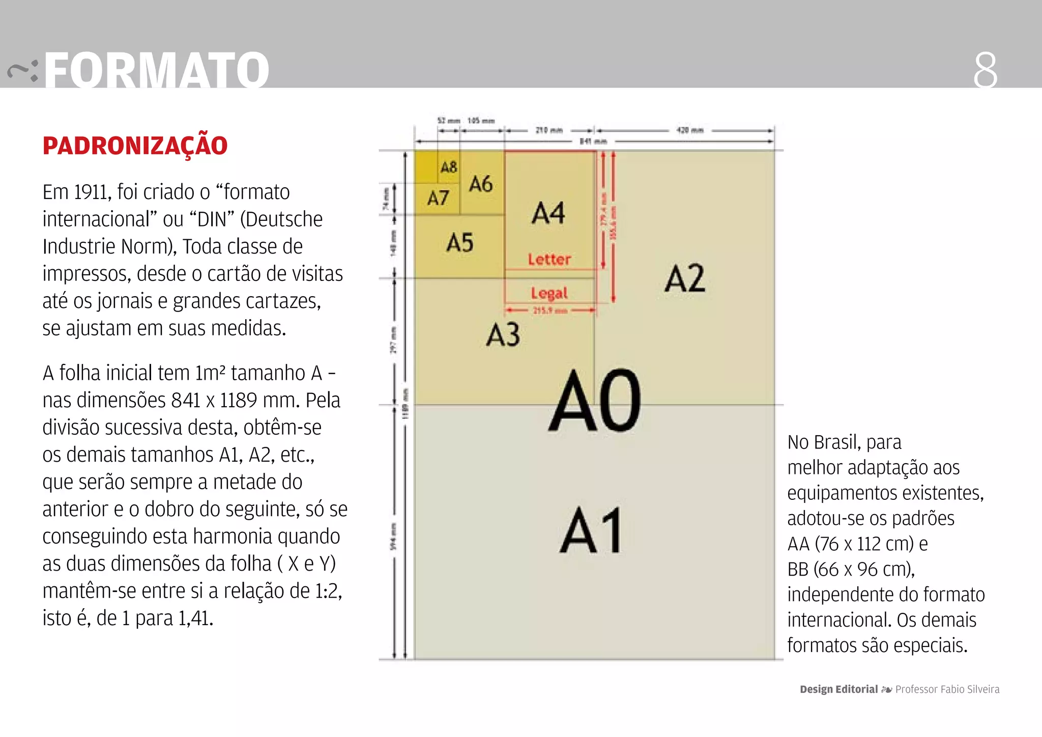 formato                                                                      8
padronização
Em 1911, foi criado o “formato
internacional” ou “DIN” (Deutsche
Industrie Norm), Toda classe de
impressos, desde o cartão de visitas
até os jornais e grandes cartazes,
se ajustam em suas medidas.

A folha inicial tem 1m² tamanho A –
nas dimensões 841 x 1189 mm. Pela
divisão sucessiva desta, obtêm-se
                                        No Brasil, para
os demais tamanhos A1, A2, etc.,
                                        melhor adaptação aos
que serão sempre a metade do            equipamentos existentes,
anterior e o dobro do seguinte, só se   adotou-se os padrões
conseguindo esta harmonia quando        AA (76 x 112 cm) e
as duas dimensões da folha ( X e Y)     BB (66 x 96 cm),
mantêm-se entre si a relação de 1:2,    independente do formato
isto é, de 1 para 1,41.                 internacional. Os demais
                                        formatos são especiais.
                                         Design Editorial 4 Professor Fabio Silveira
 