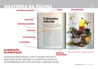 anatomia da página                                                  título             foto principal
                                                                                                                                 13
                retranca ou chapéu




                          linha fina

                 créditos da matéria


                              capitular


                        texto principal

                   nº de página



Elaboração
da publicação                                                      ponto de
                                                                                 Design de Fernanda Didini. Revista Saúde. Editora Abril

                                                                   continuação
A essência do design impresso ou web é a repetição rítimca de um
padrão básico que dê à publicação sua coerência visual. A estrutura
dà previsibilidade para que o leitor possa intuir a organização da peça.
                                                                                                Design Editorial 4 Professor Fabio Silveira
 