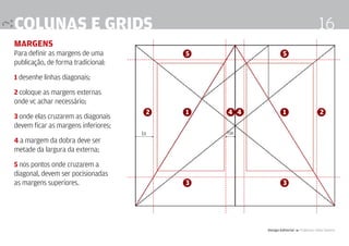 colunas e grids                                                                     16
margens
Para definir as margens de uma            5                  5
publicação, de forma tradicional:

1 desenhe linhas diagonais;

2 coloque as margens externas
onde vc achar necessário;
                                      2   1   4 4            1                       2
3 onde elas cruzarem as diagonais
devem ficar as margens inferiores;
                                     1x       ½x
4 a margem da dobra deve ser
metade da largura da externa;

5 nos pontos onde cruzarem a
diagonal, devem ser pocisionadas
as margens superiores.                    3                  3




                                                    Design Editorial 4 Professor Fabio Silveira
 