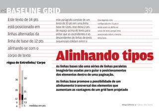 Baseline grid                                                                                                               39
Este texto de 14 pts          este parágrafo consiste de um     Esta legenda está
                              texto de 10 pts em uma linha      configurada em 7.5 pts e
está posicionado em           base de 12pts. Isso deixa 2 pts   ainda assim se alinha ao
                              de espaço acima do texto para     corpo de texto porque está
linhas alternadas da          evitar que as ascendentes e as    posicionada sobre a mesma
                              descendentes de linhas de texto   linha base.
linha de base de 12 pts       sequenciais colidam entre si

alinhando-se com o
corpo de texto
régua de Entrelinha/ Corpo
                              Alinhando tipos
                              As linhas bases são uma séries de linhas paralelas
                              imaginárias usadas para guiar o posicionamentos
                              dos elementos dentro de uma paginação.
     36    30
                              As linhas base promove a possibilidade de um
                              alinhamento transversal dos elementos que
     18
           15
                              aumentam as vantagens de um grid bem projetado

     12    10
      9    7,5
                                                                                             Design Editorial 4 Professor Fabio Silveira
      6    5 medidas em pts
 