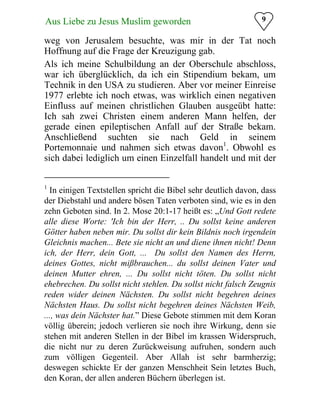 9Aus Liebe zu Jesus Muslim geworden
weg von Jerusalem besuchte, was mir in der Tat noch
Hoffnung auf die Frage der Kreuzigung gab.
Als ich meine Schulbildung an der Oberschule abschloss,
war ich überglücklich, da ich ein Stipendium bekam, um
Technik in den USA zu studieren. Aber vor meiner Einreise
1977 erlebte ich noch etwas, was wirklich einen negativen
Einfluss auf meinen christlichen Glauben ausgeübt hatte:
Ich sah zwei Christen einem anderen Mann helfen, der
gerade einen epileptischen Anfall auf der Straße bekam.
Anschließend suchten sie nach Geld in seinem
Portemonnaie und nahmen sich etwas davon1
. Obwohl es
sich dabei lediglich um einen Einzelfall handelt und mit der
1
In einigen Textstellen spricht die Bibel sehr deutlich davon, dass
der Diebstahl und andere bösen Taten verboten sind, wie es in den
zehn Geboten sind. In 2. Mose 20:1-17 heißt es: „Und Gott redete
alle diese Worte: 'Ich bin der Herr, .. Du sollst keine anderen
Götter haben neben mir. Du sollst dir kein Bildnis noch irgendein
Gleichnis machen... Bete sie nicht an und diene ihnen nicht! Denn
ich, der Herr, dein Gott, ... Du sollst den Namen des Herrn,
deines Gottes, nicht mißbrauchen... du sollst deinen Vater und
deinen Mutter ehren, ... Du sollst nicht töten. Du sollst nicht
ehebrechen. Du sollst nicht stehlen. Du sollst nicht falsch Zeugnis
reden wider deinen Nächsten. Du sollst nicht begehren deines
Nächsten Haus. Du sollst nicht begehren deines Nächsten Weib,
..., was dein Nächster hat.” Diese Gebote stimmen mit dem Koran
völlig überein; jedoch verlieren sie noch ihre Wirkung, denn sie
stehen mit anderen Stellen in der Bibel im krassen Widerspruch,
die nicht nur zu deren Zurückweisung aufruhen, sondern auch
zum völligen Gegenteil. Aber Allah ist sehr barmherzig;
deswegen schickte Er der ganzen Menschheit Sein letztes Buch,
den Koran, der allen anderen Büchern überlegen ist.
 