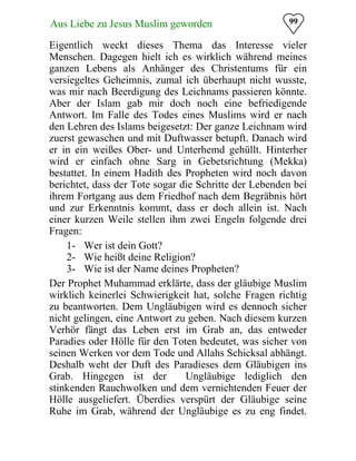 99Aus Liebe zu Jesus Muslim geworden
Eigentlich weckt dieses Thema das Interesse vieler
Menschen. Dagegen hielt ich es wirklich während meines
ganzen Lebens als Anhänger des Christentums für ein
versiegeltes Geheimnis, zumal ich überhaupt nicht wusste,
was mir nach Beerdigung des Leichnams passieren könnte.
Aber der Islam gab mir doch noch eine befriedigende
Antwort. Im Falle des Todes eines Muslims wird er nach
den Lehren des Islams beigesetzt: Der ganze Leichnam wird
zuerst gewaschen und mit Duftwasser betupft. Danach wird
er in ein weißes Ober- und Unterhemd gehüllt. Hinterher
wird er einfach ohne Sarg in Gebetsrichtung (Mekka)
bestattet. In einem Hadith des Propheten wird noch davon
berichtet, dass der Tote sogar die Schritte der Lebenden bei
ihrem Fortgang aus dem Friedhof nach dem Begräbnis hört
und zur Erkenntnis kommt, dass er doch allein ist. Nach
einer kurzen Weile stellen ihm zwei Engeln folgende drei
Fragen:
1- Wer ist dein Gott?
2- Wie heißt deine Religion?
3- Wie ist der Name deines Propheten?
Der Prophet Muhammad erklärte, dass der gläubige Muslim
wirklich keinerlei Schwierigkeit hat, solche Fragen richtig
zu beantworten. Dem Ungläubigen wird es dennoch sicher
nicht gelingen, eine Antwort zu geben. Nach diesem kurzen
Verhör fängt das Leben erst im Grab an, das entweder
Paradies oder Hölle für den Toten bedeutet, was sicher von
seinen Werken vor dem Tode und Allahs Schicksal abhängt.
Deshalb weht der Duft des Paradieses dem Gläubigen ins
Grab. Hingegen ist der Ungläubige lediglich den
stinkenden Rauchwolken und dem vernichtenden Feuer der
Hölle ausgeliefert. Überdies verspürt der Gläubige seine
Ruhe im Grab, während der Ungläubige es zu eng findet.
 