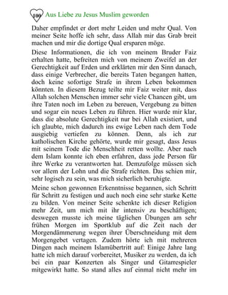 Aus Liebe zu Jesus Muslim geworden
Daher empfindet er dort mehr Leiden und mehr Qual. Von
meiner Seite hoffe ich sehr, dass Allah mir das Grab breit
machen und mir die dortige Qual ersparen möge.
100
Diese Informationen, die ich von meinem Bruder Faiz
erhalten hatte, befreiten mich von meinem Zweifel an der
Gerechtigkeit auf Erden und erklärten mir den Sinn danach,
dass einige Verbrecher, die bereits Taten begangen hatten,
doch keine sofortige Strafe in ihrem Leben bekommen
könnten. In diesem Bezug teilte mir Faiz weiter mit, dass
Allah solchen Menschen immer sehr viele Chancen gibt, um
ihre Taten noch im Leben zu bereuen, Vergebung zu bitten
und sogar ein neues Leben zu führen. Hier wurde mir klar,
dass die absolute Gerechtigkeit nur bei Allah existiert, und
ich glaubte, mich dadurch ins ewige Leben nach dem Tode
ausgiebig vertiefen zu können. Denn, als ich zur
katholischen Kirche gehörte, wurde mir gesagt, dass Jesus
mit seinem Tode die Menschheit retten wollte. Aber nach
dem Islam konnte ich eben erfahren, dass jede Person für
ihre Werke zu verantworten hat. Demzufolge müssen sich
vor allem der Lohn und die Strafe richten. Das schien mir,
sehr logisch zu sein, was mich sicherlich beruhigte.
Meine schon gewonnen Erkenntnisse begannen, sich Schritt
für Schritt zu festigen und auch noch eine sehr starke Kette
zu bilden. Von meiner Seite schenkte ich dieser Religion
mehr Zeit, um mich mit ihr intensiv zu beschäftigen;
deswegen musste ich meine täglichen Übungen am sehr
frühen Morgen im Sportklub auf die Zeit nach der
Morgendämmerung wegen ihrer Überschneidung mit dem
Morgengebet vertagen. Zudem hörte ich mit mehreren
Dingen nach meinem Islamübertritt auf: Einige Jahre lang
hatte ich mich darauf vorbereitet, Musiker zu werden, da ich
bei ein paar Konzerten als Singer und Gitarrespieler
mitgewirkt hatte. So stand alles auf einmal nicht mehr im
 