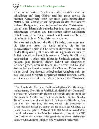Aus Liebe zu Jesus Muslim geworden102
Allah zu verdanken: Der Islam verbreitet sich sicher am
schnellsten auf dem Globus und hat ganz gewiss die
meisten Konvertiten1
trotz der noch ganz bescheidenen
Mittel seiner Verbreiter im Vergleich zu den Missionaren
anderer Religionen, aber insbesondere des Christentums,
das mit dem Islam nicht ohne das beträchtliche Ausmaß von
finanziellen Vorteilen und Fähigkeiten seiner Missionare
hätte konkurrieren können, zumal er sich immer noch durch
die sehr einfachsten Möglichkeiten ausbreitet.
Dazu kommt auch noch die klare Tatsache, dass wenn man
die Muslime unter die Lupe nimmt, die in der
gegenwärtigen Zeit zum Christentum übertreten – Anhänger
beider Religionen gibt es überall im Gegensatz zu anderen
Religionen, die sich möglicherweise auf einige Bevölkerung
beschränken –, zieht man folgende Schlussfolgerung: Sie
müssen ganz bestimmt diesen Schritt aus finanziellen
Gründen gehen, denn sie leiden unter Armut und Geldnot.
Solche Schwachpunkte kennen die Christen. Daher nutzen
sie es durch ihre überaus verlockenden Angebote sehr gut
aus, die diese Gruppen nirgendwo finden können. Denn,
wie kann man es erklären: Warum bleiben die Christen in
1
Die Anzahl der Muslime, die ihren religiösen Verpflichtungen
nachkommen, übertrifft in Wirklichkeit deutlich die Gesamtzahl
aller aktiven Anhänger der anderen Religionen, einschließlich des
Christentums. Auf der ersten Seite des britischen Blattes „Sunday
Times“ wurde einmal eine Statistik darüber veröffentlicht, dass
die Zahl der Muslime, die wöchentlich die Moscheen in
Großbritannien besuchen, größer als die ansässigen Christen, die
in die Kirchen gehen: Während 930 000 Muslime mindestens
einmal in der Woche eine Moschee aufsuchten, besuchten nur 916
000 Christen die Kirchen. Dies geschieht in einem christlichen
Land, wo die Muslime lediglich eine Minderheit verkörpern.
 