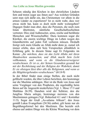 103Aus Liebe zu Jesus Muslim geworden
Scharen ständig den Kirchen in den christlichen Ländern
fern und treten sogar aus ihnen aus? Aus welchen Gründen
setzt man sich dafür ein, das Christentum vor allem in die
armen Länder zu exportieren? Ist es nicht wahr, dass wer
etwas nicht hat, kann es doch nicht mehr weitergeben?
Dagegen findet man aber, dass die Personen, die noch zum
Islam übertreten, sämtliche Gesellschaftsschichten
vertreten: Dies sind Außenseiter, arme, reiche und berühmte
Menschen und Wissenschaftler. Dazu kommen sogar die
Kleriker, die enorm wichtige Dinge im Leben wegen des
Islamübertritts auf jeden Fall verlieren müssen. Deshalb
festigt sich mein Glaube an Allah mehr denn je, zumal ich
immer erlebe, dass sich Sein Versprechen allmählich in
Erfüllung geht. In diesem Sinne sagt Er Folgendes im
Koran: „Sie möchten, dass sie das Licht Allahs mit ihren
Mundwerken ausmachen, und Allah macht Sein Licht
vollkommen, und wenn es die Glaubensverweigerer
verabscheuen. Er ist es, der Seinen Gesandten gesandt hat
mit der Rechtleitung und der Religion der Wahrheit, damit
Er sie obsiegen lässt über alle die Religionen, und wenn es
die Mitgöttergebenden verabscheuen.“ (61:8-9)
In der Bibel findet man einige Stellen, die noch nicht
gefälscht wurden, die über Lehren berichten, den heutzutage
nur die Muslime anhängen. Hier ist die Rede von Jesus und
seine Vorgänger von den Propheten, die regelmäßig beim
Beten auf ihr Angesicht niederfielen (Vgl. 1. Mose 17:3 und
Matthäus 26:39). Daneben wird der Schleier, den die
Jungfrau Maria anlegte, heutzutage meistens von den
Musliminnen getragen (Vgl. Hoheslied 4:1 und 1 Korinther
11:5). Sogar der Gruß „As-salamu Alikum“, den Jesus
gemäß Lukas Evangelium (24:36) entbot, gilt heute nur als
Begrüßungsformel bei den Muslimen. Das bezieht sich
ebenso auf andere Dinge wie die Kleine Waschung vor dem
 