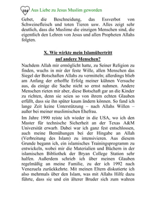 Aus Liebe zu Jesus Muslim geworden
Gebet, die Beschneidung, das Essverbot von
Schweinefleisch und toten Tieren usw. Alles zeigt sehr
deutlich, dass die Muslime die einzigen Menschen sind, die
eigentlich den Lehren von Jesus und allen Propheten Allahs
folgten.
104
X. Wie wirkte mein Islamübertritt
auf andere Menschen?
Nachdem Allah mir ermöglicht hatte, zu Seiner Religion zu
finden, wuchs in mir der feste Wille, allen Menschen das
Siegel der Botschaften Allahs zu vermitteln; allerdings blieb
am Anfang der erhoffte Erfolg meiner kühnen Versuche
aus, da einige die Sache nicht so ernst nahmen. Andere
Menschen rieten mir aber, diese Botschaft gar an die Kinder
zu richten, denn sie seien so von ihrem echten Glauben
erfüllt, dass sie ihn später kaum ändern können. So fand ich
lange Zeit keine Unterstützung – nach Allahs Willen –
außer bei meiner muslimischen Ehefrau.
Im Jahre 1990 reiste ich wieder in die USA, wo ich den
Master für technische Sicherheit an der Texas A&M
Universität erwarb. Dabei war ich ganz fest entschlossen,
auch meine Bemühungen bei der Hingabe an Allah
(Verbreitung des Islam) zu intensivieren. Aus diesem
Grunde begann ich, ein islamisches Trainingsprogramm zu
entwickeln, wobei mir die Materialien und Büchern in der
islamischen Bibliothek der Bryan College Station sehr
halfen. Außerdem schrieb ich über meinen Glauben
regelmäßig an meine Familie, zu der ich 1992 nach
Venezuela zurückkehrte. Mit meinen Eltern diskutierte ich
also mehrmals über den Islam, was mit Allahs Hilfe dazu
führte, dass sie und ein älterer Bruder sich zum wahren
 