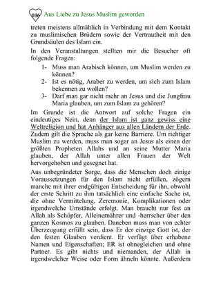 Aus Liebe zu Jesus Muslim geworden
treten meistens allmählich in Verbindung mit dem Kontakt
zu muslimischen Brüdern sowie der Vertrautheit mit den
Grundsäulen des Islam ein.
106
In den Veranstaltungen stellten mir die Besucher oft
folgende Fragen:
1- Muss man Arabisch können, um Muslim werden zu
können?
2- Ist es nötig, Araber zu werden, um sich zum Islam
bekennen zu wollen?
3- Darf man gar nicht mehr an Jesus und die Jungfrau
Maria glauben, um zum Islam zu gehören?
Im Grunde ist die Antwort auf solche Fragen ein
eindeutiges Nein, denn der Islam ist ganz gewiss eine
Weltreligion und hat Anhänger aus allen Ländern der Erde.
Zudem gilt die Sprache als gar keine Barriere. Um richtiger
Muslim zu werden, muss man sogar an Jesus als einen der
größten Propheten Allahs und an seine Mutter Maria
glauben, der Allah unter allen Frauen der Welt
hervorgehoben und gesegnet hat.
Aus unbegründeter Sorge, dass die Menschen doch einige
Voraussetzungen für den Islam nicht erfüllen, zögern
manche mit ihrer endgültigen Entscheidung für ihn, obwohl
der erste Schritt zu ihm tatsächlich eine einfache Sache ist,
die ohne Vermittelung, Zeremonie, Komplikationen oder
irgendwelche Umstände erfolgt. Man braucht nur fest an
Allah als Schöpfer, Alleinernährer und -herrscher über den
ganzen Kosmos zu glauben. Daneben muss man von echter
Überzeugung erfüllt sein, dass Er der einzige Gott ist, der
den festen Glauben verdient. Er verfügt über erhabene
Namen und Eigenschaften; ER ist ohnegleichen und ohne
Partner. Es gibt nichts und niemanden, der Allah in
irgendwelcher Weise oder Form ähneln könnte. Außerdem
 