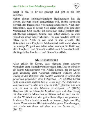 107Aus Liebe zu Jesus Muslim geworden
zeugt Er nie, ist Er nie gezeugt und gibt es nie Ihm
Gleiches.
Neben diesen selbstverständigen Bedingungen hat die
Person, die zum Islam konvertieren will, ebenso sämtliche
Formen des Paganismus vollständig abzulehnen. Nach dem
Bekenntnis, dass es keinen Gott außer Allah gibt, und dass
Muhammad Sein Prophet ist, kann man sich eigentlich alles
schrittweise aneignen. Stürbe man sofort danach, so wäre
man doch schon echter Muslim. Und das Paradies steht ihm
offen, wenn Allah es will und es ihm erlaubt. Das
Bekenntnis zum Propheten Muhammad heißt nicht, dass er
der einzige Prophet von Allah wäre, sondern die Kette von
allen Propheten und Gesandten Allahs seit Adam abschließt,
als Siegel aller Propheten und Gesandten Allahs.
XI. Religionszwang
Allah erklärt im Koran, dass niemand einen anderen
Menschen zum Islamübertritt zwingen darf. Das ist wirklich
ein klares Grundprinzip von Allahs Lehren, die im Koran
ganz eindeutig zum Ausdruck gebracht wurden: „Kein
Zwang in der Religion, das rechten Handeln ist schon klar
geworden gegenüber dem Fehlgehen, …“. (2:256) Ferner
heißt es in einer anderen Stelle: „Und sag: Die Wahrheit ist
von eurem Herrn, also wer will, so soll er glauben, und wer
will, so soll er den Glauben verweigern, …“ (18:29)
Daneben ruft der Islam die Muslime dazu auf, den Dialog
mit den anderen Menschen zu führen und sie auch zu ihm
mit der Weisheit und den guten Ratschlägen zu gewinnen.
In diesem Sinne lautet es noch im Koran: „Rufe zum Weg
deines Herrn mit der Weisheit und der guten Ermahnungen,
und streite mit ihnen mit dem, was am besten ist, …“
(16:125)
 