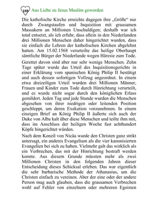 Aus Liebe zu Jesus Muslim geworden108
Die katholische Kirche erreichte dagegen ihre „Größe“ nur
durch Zwangstaufen und Inquisition mit grausamen
Massakern an Millionen Unschuldigen; deshalb war ich
total entsetzt, als ich erfuhr, dass allein in den Niederlanden
drei Millionen Menschen daher hingerichtet wurden, dass
sie einfach die Lehren der katholischen Kirchen abgelehnt
hatten. Am 15.02.1568 verurteilte das heilige Oberhaupt
sämtliche Bürger der Niederlande wegen Häresie zum Tode.
Gerettet davon sind aber nur sehr wenige Menschen. Zehn
Tage später wurde das Urteil des Inquisitionsgerichts in
einer Erklärung vom spanischen König Philip II bestätigt
und auch dessen sofortigen Vollzug angeordnet. In einem
etwa dreizeiligen Urteil wurden drei Millionen Männer,
Frauen und Kinder zum Tode durch Hinrichtung verurteilt,
und es wurde nicht sogar durch den königlichen Erlass
gemildert. Jeden Tag und jede Stunde wurden die Menschen
abgesehen von ihrer niedrigen oder leitenden Position
geschleppt, um deren Exekution vorzunehmen. In einem
einzigen Brief an König Philip II äußerte sich auch der
Duke von Alba kalt über diese Menschen und teilte ihm mit,
dass im Anschluss der heiligen Woche fast achthundert
Köpfe hingerichtet würden.
Nach dem Konzil von Nicäa wurde den Christen ganz strikt
untersagt, ein anderes Evangelium als die vier kanonisierten
Evangelien bei sich zu haben. Vielmehr galt das wirklich als
ein Verbrechen, das mit der Hinrichtung bestraft werden
konnte. Aus diesem Grunde müssten mehr als zwei
Millionen Christen in den folgenden Jahren dieser
Entscheidung dieses Schicksal erleben. Das war eigentlich
die sehr barbarische Methode der Athanasius, um die
Christen einfach zu vereinen. Aber der eine oder der andere
Person mag auch glauben, dass die grausamen Verbrechen
wohl auf Fehler von einzelnem oder mehreren Egoisten
 