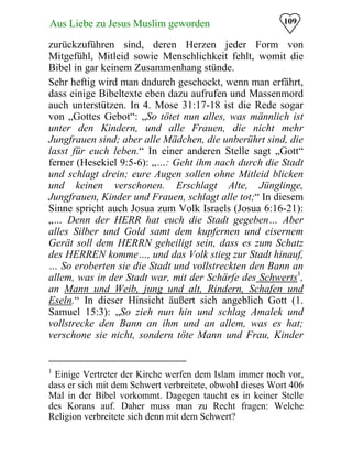 109Aus Liebe zu Jesus Muslim geworden
zurückzuführen sind, deren Herzen jeder Form von
Mitgefühl, Mitleid sowie Menschlichkeit fehlt, womit die
Bibel in gar keinem Zusammenhang stünde.
Sehr heftig wird man dadurch geschockt, wenn man erfährt,
dass einige Bibeltexte eben dazu aufrufen und Massenmord
auch unterstützen. In 4. Mose 31:17-18 ist die Rede sogar
von „Gottes Gebot“: „So tötet nun alles, was männlich ist
unter den Kindern, und alle Frauen, die nicht mehr
Jungfrauen sind; aber alle Mädchen, die unberührt sind, die
lasst für euch leben.“ In einer anderen Stelle sagt „Gott“
ferner (Hesekiel 9:5-6): „…: Geht ihm nach durch die Stadt
und schlagt drein; eure Augen sollen ohne Mitleid blicken
und keinen verschonen. Erschlagt Alte, Jünglinge,
Jungfrauen, Kinder und Frauen, schlagt alle tot;“ In diesem
Sinne spricht auch Josua zum Volk Israels (Josua 6:16-21):
„… Denn der HERR hat euch die Stadt gegeben… Aber
alles Silber und Gold samt dem kupfernen und eisernem
Gerät soll dem HERRN geheiligt sein, dass es zum Schatz
des HERREN komme…, und das Volk stieg zur Stadt hinauf,
… So eroberten sie die Stadt und vollstreckten den Bann an
allem, was in der Stadt war, mit der Schärfe des Schwerts1
,
an Mann und Weib, jung und alt, Rindern, Schafen und
Eseln.“ In dieser Hinsicht äußert sich angeblich Gott (1.
Samuel 15:3): „So zieh nun hin und schlag Amalek und
vollstrecke den Bann an ihm und an allem, was es hat;
verschone sie nicht, sondern töte Mann und Frau, Kinder
1
Einige Vertreter der Kirche werfen dem Islam immer noch vor,
dass er sich mit dem Schwert verbreitete, obwohl dieses Wort 406
Mal in der Bibel vorkommt. Dagegen taucht es in keiner Stelle
des Korans auf. Daher muss man zu Recht fragen: Welche
Religion verbreitete sich denn mit dem Schwert?
 