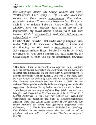 Aus Liebe zu Jesus Muslim geworden110
und Säuglinge, Rinder und Schafe, Kamele und Esel.“
Weiter erklärt „Gott“ (Jesaja 13:16): „Es sollen auch ihre
Kinder vor ihren Augen zerschmettert, ihre Häuser
geplündert und ihre Frauen geschändet werden.“ Es kommt
auch in einer anderen Stelle zur Sprache (Hosea 13:16):
„Samaria wird wüst werden; denn es ist seinem Gott
ungehorsam. Sie sollen durchs Schwert fallen und ihre
kleinen Kinder1
zerschmettert und ihre Schwangeren
aufgeschlitzt werden.“
Es scheint also, dass die Bibel als das einzige religiöse Buch
in der Welt gilt, das noch dazu auffordert, die Kinder und
die Säuglinge zu töten und zu zerschmettern und die
Schwangeren aufzuschlitzen! Solche Stellen in der Bibel,
die angeblich vom Gott stammen und dazu aufrufen, die
Unschuldigen zu töten und sie zu terrorisieren, beweisen
1
Der Jihad ist im Islam erlaubt; allerdings muss sein Hauptziel
sein, die schwachen Menschen wie die Frauen und die Kinder zu
schützen und keineswegs sie zu töten oder zu zerschmettern. In
diesem Sinne sagt Allah im Koran: „Und was ist mit euch, dass
ihr nicht kämpft auf dem Weg Allahs und für die Schutzlosen von
den Männern, den Frauen und den Kinder…“ (4:75) Zu den
anderen Zielen gehört auch die Selbstverteidigung und nicht die
Aggression. In diesem Bezug äußert sich Allah auch im Koran:
„Und kämpft mit denjenigen auf dem Weg Allahs, die mit euch
kämpfen und übertretet nicht, Allah liebt ja nicht die Übertreter.“
(2:190) Außerdem ist der Jihad zum Schutz der Freiheit zur
Verkündung des Glaubens und nicht zu Zwangsbekehrungen
zulässig. Dazu sagt Allah: „Kein Zwang in der Religion, das
rechte Handeln ist schon klar geworden gegenüber dem
Fehlgehen, …“ (2:256) In einer anderen Stelle heißt es: „Und sag:
Die Wahrheit ist von eurem Herrn, also wer will, so soll er
glauben, und wer will, so soll er den Glauben verweigern.“
(18:29)
 